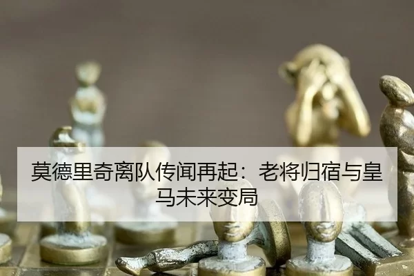 莫德里奇离队传闻再起：老将归宿与皇马未来变局